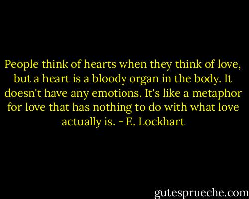 People think of hearts when they think of love, but a heart is a bloody organ in the body. It doesn't have any emotions. It's like a metaphor for love that has nothing to do with what love actually is. - E. Lockhart