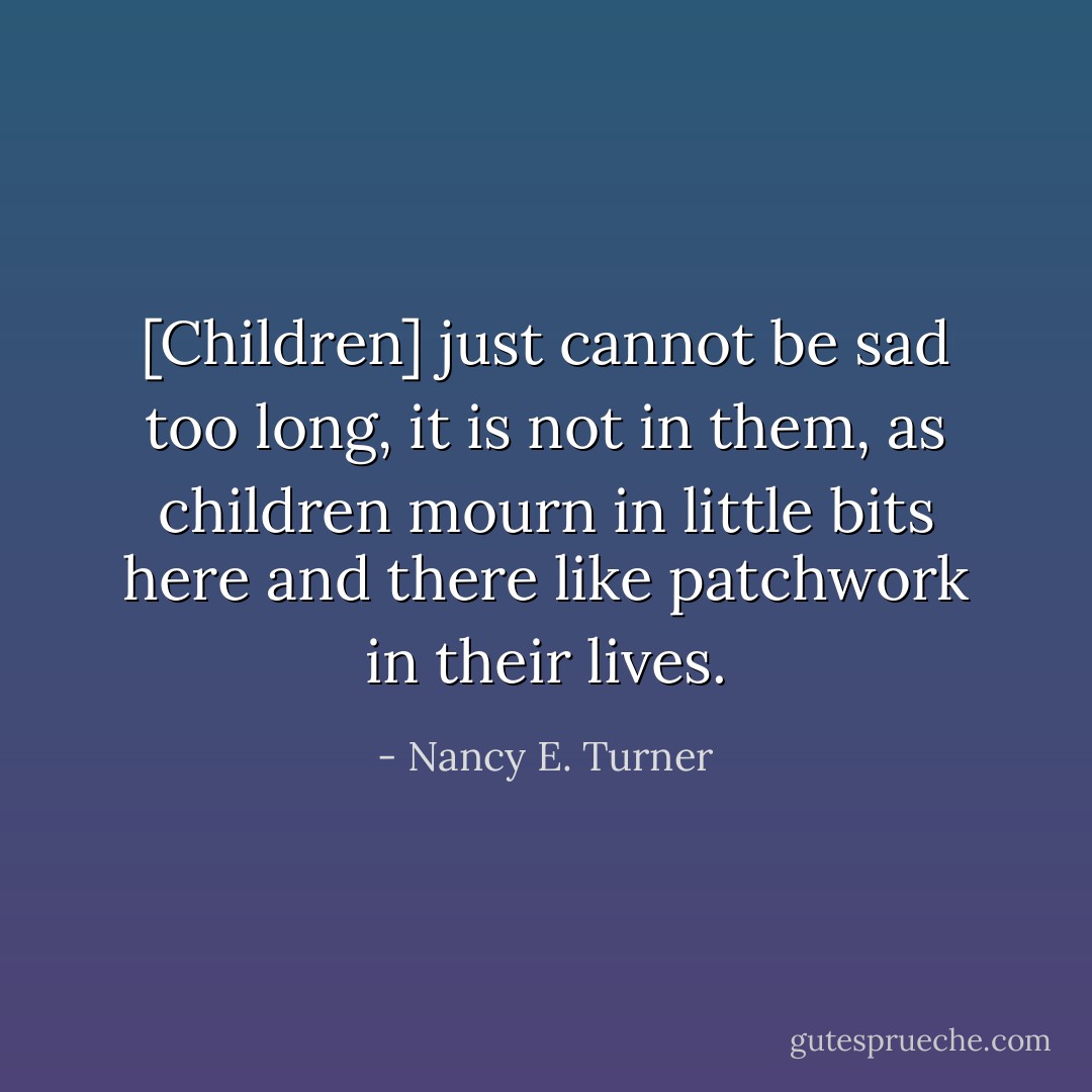 [Children] just cannot be sad too long, it is not in them, as children mourn in little bits here and there like patchwork in their lives. - Nancy E. Turner