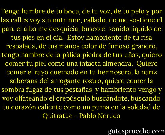 Tengo hambre de tu boca, de tu voz, de tu pelo<br />y por las calles voy sin nutrirme, callado,<br />no me sostiene el pan, el alba me desquicia,<br />busco el sonido líquido de tus pies en el día.<br /><br />Estoy hambriento de tu risa resbalada,<br />de tus manos color de furioso granero,<br />tengo hambre de la pálida piedra de tus uñas,<br />quiero comer tu piel como una intacta almendra.<br /><br />Quiero comer el rayo quemado en tu hermosura,<br />la nariz soberana del arrogante rostro,<br />quiero comer la sombra fugaz de tus pestañas<br /><br />y hambriento vengo y voy olfateando el crepúsculo<br />buscándote, buscando tu corazón caliente<br />como un puma en la soledad de Quitratúe - Pablo Neruda
