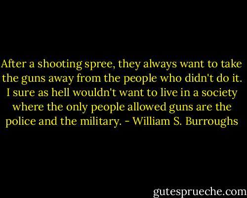 After a shooting spree, they always want to take the guns away from the people who didn't do it. I sure as hell wouldn't want to live in a society where the only people allowed guns are the police and the military. - William S. Burroughs