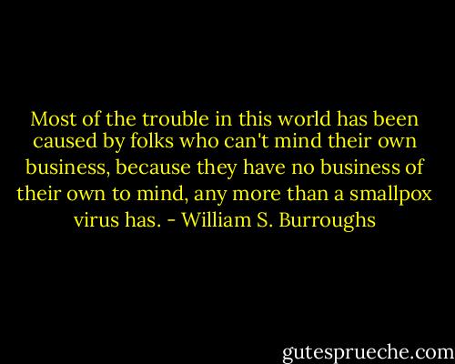 Most of the trouble in this world has been caused by folks who can't mind their own business, because they have no business of their own to mind, any more than a smallpox virus has. - William S. Burroughs