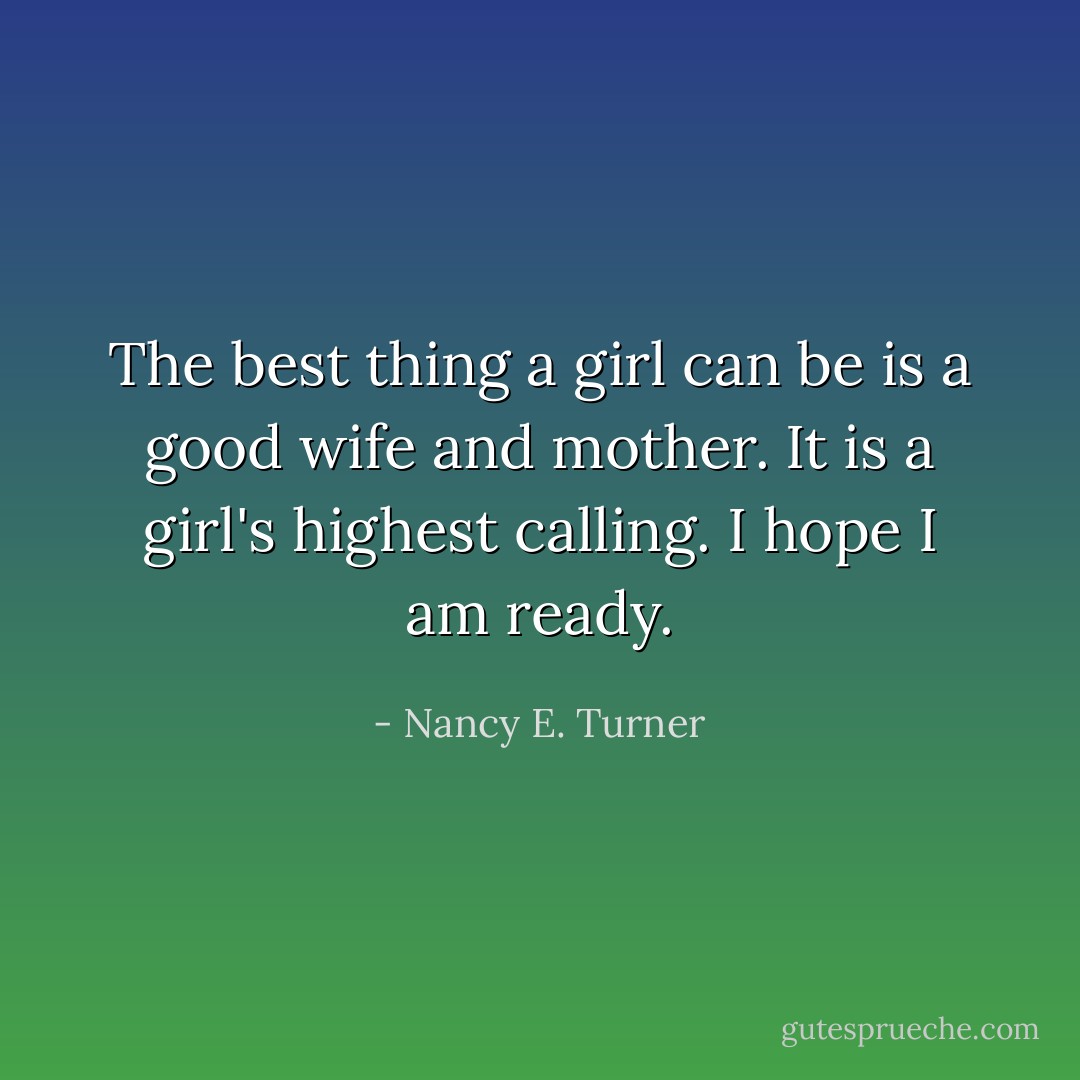 The best thing a girl can be is a good wife and mother. It is a girl's highest calling. I hope I am ready. - Nancy E. Turner