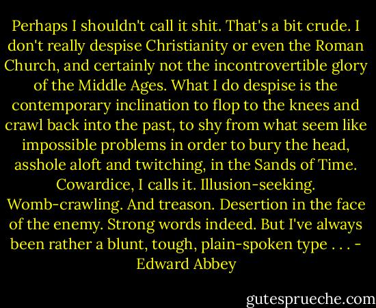 Perhaps I shouldn't call it shit. That's a bit crude. I don't really despise Christianity or even the Roman Church, and certainly not the incontrovertible glory of the Middle Ages. What I do despise is the contemporary inclination to flop to the knees and crawl back into the past, to shy from what seem like impossible problems in order to bury the head, asshole aloft and twitching, in the Sands of Time. Cowardice, I calls it. Illusion-seeking. Womb-crawling. And treason. Desertion in the face of the enemy.<br />Strong words indeed. But I've always been rather a blunt, tough, plain-spoken type . . . - Edward Abbey