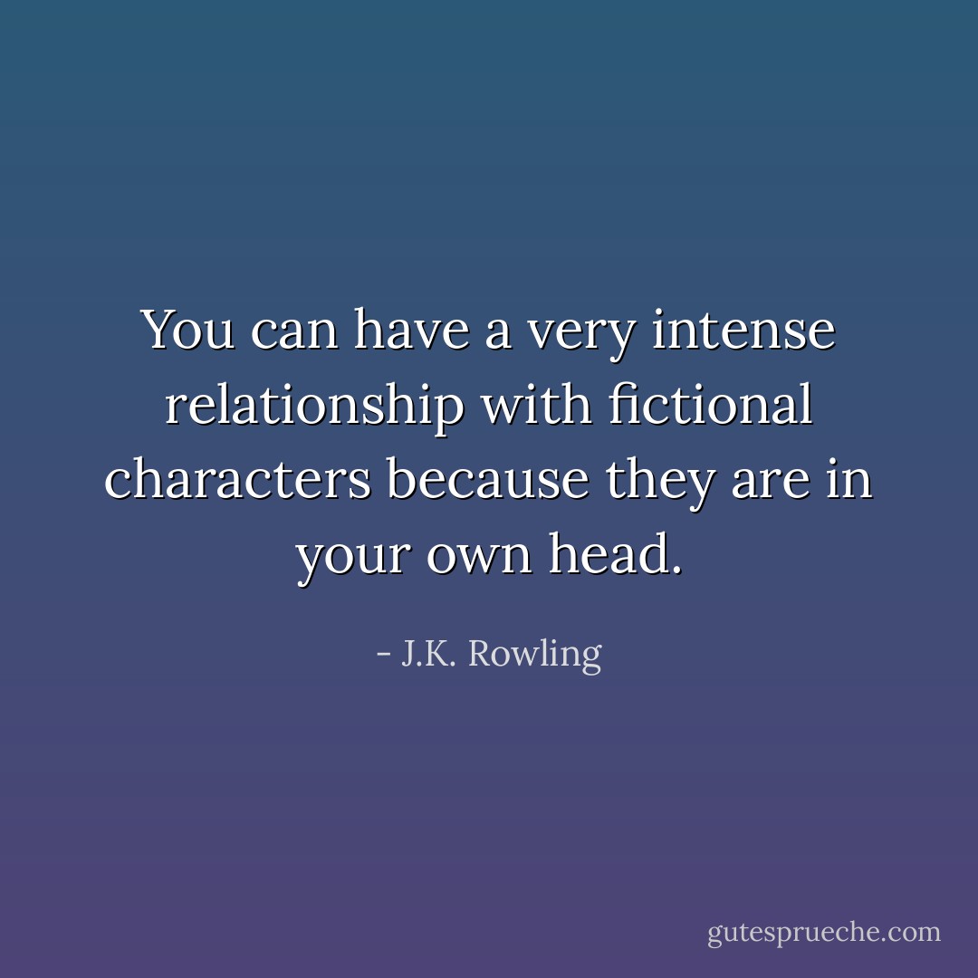 You can have a very intense relationship with fictional characters because they are in your own head. - J.K. Rowling