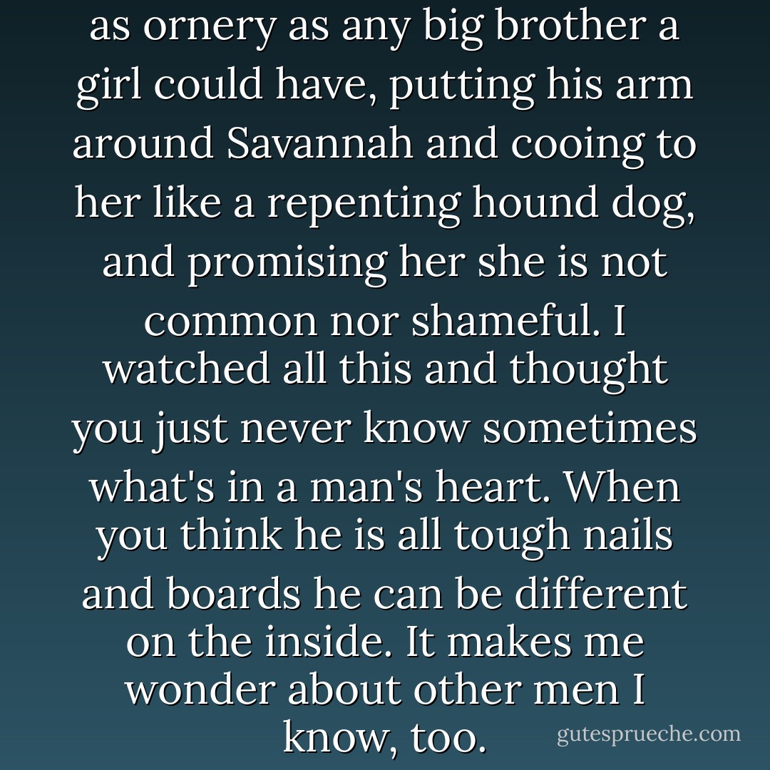 Well, there is rough old Albert, as ornery as any big brother a girl could have, putting his arm around Savannah and cooing to her like a repenting hound dog, and promising her she is not common nor shameful. I watched all this and thought you just never know sometimes what's in a man's heart. When you think he is all tough nails and boards he can be different on the inside. It makes me wonder about other men I know, too. - Nancy E. Turner