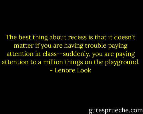 The best thing about recess is that it doesn't matter if you are having trouble paying attention in class--suddenly, you are paying attention to a million things on the playground. - Lenore Look