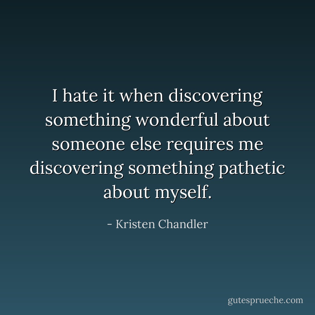 I hate it when discovering something wonderful about someone else requires me discovering something pathetic about myself. - Kristen Chandler