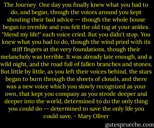 The Journey<br /><br />One day you finally knew<br />what you had to do, and began,<br />though the voices around you<br />kept shouting<br />their bad advice --<br />though the whole house<br />began to tremble<br />and you felt the old tug<br />at your ankles.<br />"Mend my life!"<br />each voice cried.<br />But you didn't stop.<br />You knew what you had to do,<br />though the wind pried<br />with its stiff fingers<br />at the very foundations,<br />though their melancholy<br />was terrible.<br />It was already late<br />enough, and a wild night,<br />and the road full of fallen<br />branches and stones.<br />But little by little,<br />as you left their voices behind,<br />the stars began to burn<br />through the sheets of clouds,<br />and there was a new voice<br />which you slowly<br />recognized as your own,<br />that kept you company<br />as you strode deeper and deeper<br />into the world,<br />determined to do<br />the only thing you could do --<br />determined to save<br />the only life you could save. - Mary Oliver
