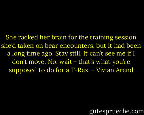 She racked her brain for the training session she’d taken on bear encounters, but it had been a long time ago. Stay still. It can’t see me if I don’t move. No, wait - that’s what you’re supposed to do for a T-Rex. - Vivian Arend