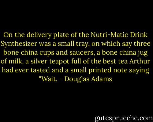 On the delivery plate of the Nutri-Matic Drink Synthesizer was a small tray, on which say three bone china cups and saucers, a bone china jug of milk, a silver teapot full of the best tea Arthur had ever tasted and a small printed note saying "Wait. - Douglas Adams