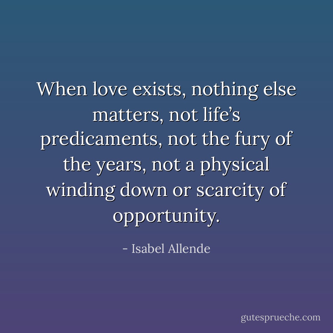 When love exists, nothing else matters, not life’s predicaments, not the fury of the years, not a physical winding down or scarcity of opportunity. - Isabel Allende