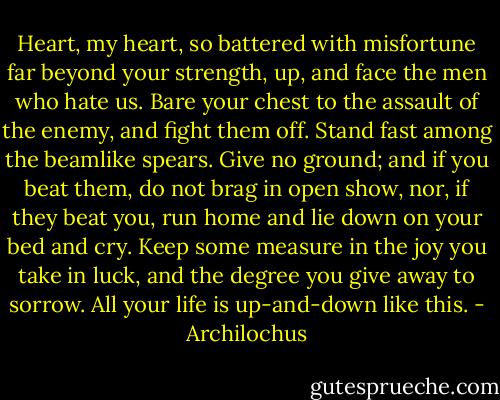 Heart, my heart, so battered with misfortune far beyond your strength, up, and face the men who hate us. Bare your chest to the assault of the enemy, and fight them off. Stand fast among the beamlike spears. Give no ground; and if you beat them, do not brag in open show, nor, if they beat you, run home and lie down on your bed and cry. Keep some measure in the joy you take in luck, and the degree you give away to sorrow. All your life is up-and-down like this. - Archilochus