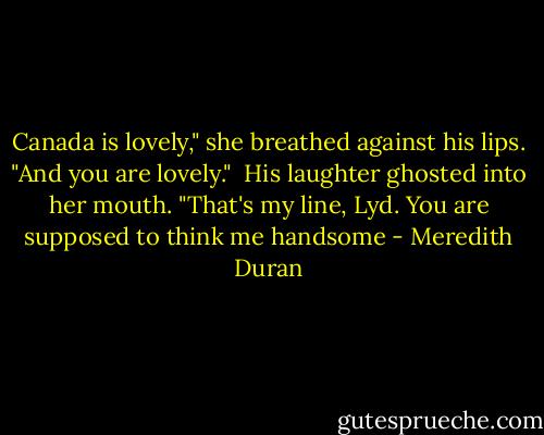 Canada is lovely," she breathed against his lips. "And you are lovely."<br /><br />His laughter ghosted into her mouth. "That's my line, Lyd. You are supposed to think me handsome - Meredith Duran