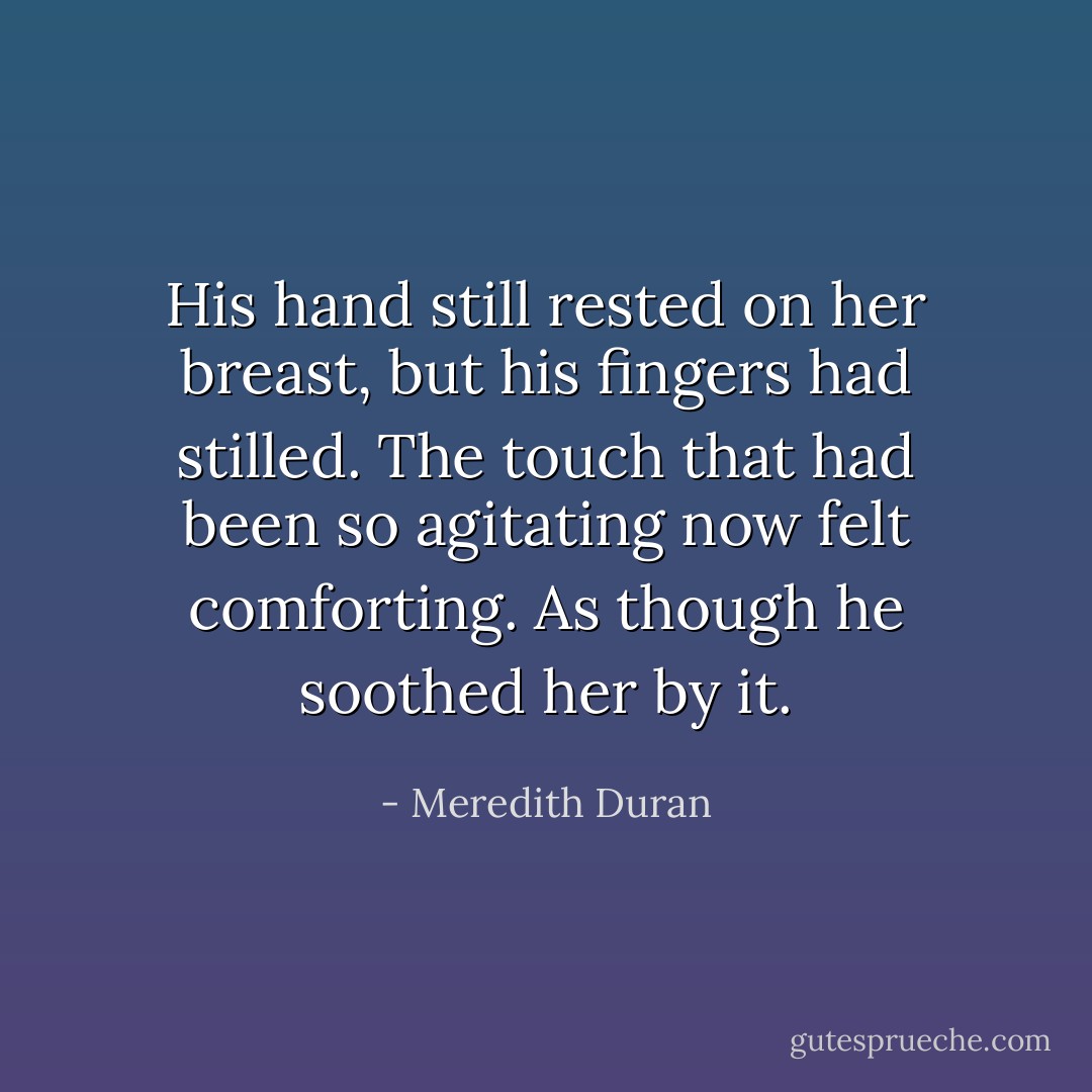 His hand still rested on her breast, but his fingers had stilled. The touch that had been so agitating now felt comforting. As though he soothed her by it. - Meredith Duran