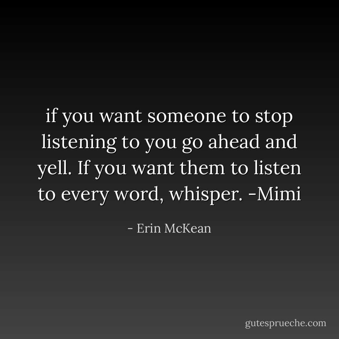 if you want someone to stop listening to you go ahead and yell. If you want them to listen to every word, whisper. -Mimi - Erin McKean