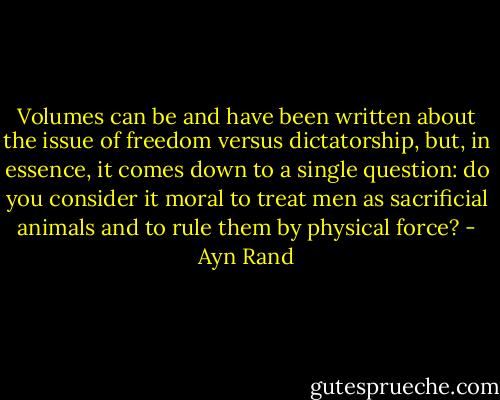 Volumes can be and have been written about<br />the issue of freedom versus dictatorship,<br />but, in essence, it comes down to a single question:<br />do you consider it moral to treat men as sacrificial animals<br />and to rule them by physical force? - Ayn Rand
