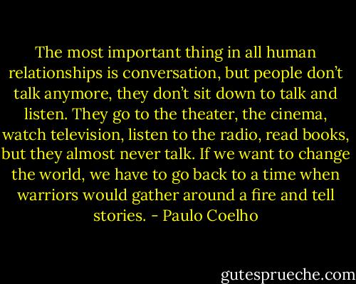 The most important thing in all human relationships is conversation, but people don’t talk anymore, they don’t sit down to talk and listen. They go to the theater, the cinema, watch television, listen to the radio, read books, but they almost never talk. If we want to change the world, we have to go back to a time when warriors would gather around a fire and tell stories. - Paulo Coelho