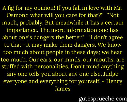 A fig for my opinion! If you fall in love with Mr. Osmond what will you care for that?" <br /><br />"Not much, probably. But meanwhile it has a certain importance. The more information one has about one's dangers the better." <br /><br />"I don't agree to that—it may make them dangers. We know too much about people in these days; we hear too much. Our ears, our minds, our mouths, are stuffed with personalities. Don't mind anything any one tells you about any one else. Judge everyone and everything for yourself. - Henry James