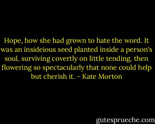 Hope, how she had grown to hate the word. It was an insideious seed planted inside a person's soul, surviving covertly on little tending, then flowering so spectacularly that none could help but cherish it. - Kate Morton