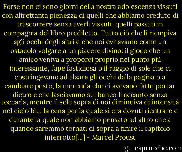Forse non ci sono giorni della nostra adolescenza vissuti con altrettanta pienezza di quelli che abbiamo creduto di trascorrere senza averli vissuti, quelli passati in compagnia del libro prediletto. Tutto ciò che li riempiva agli occhi degli altri e che noi evitavamo come un ostacolo volgare a un piacere divino: il gioco che un amico veniva a proporci proprio nel punto più interessante, l’ape fastidiosa o il raggio di sole che ci costringevano ad alzare gli occhi dalla pagina o a cambiare posto, la merenda che ci avevano fatto portar dietro e che lasciavamo sul banco lì accanto senza toccarla, mentre il sole sopra di noi diminuiva di intensità nel cielo blu, la cena per la quale si era dovuti rientrare e durante la quale non abbiamo pensato ad altro che a quando saremmo tornati di sopra a finire il capitolo interrotto[...] - Marcel Proust