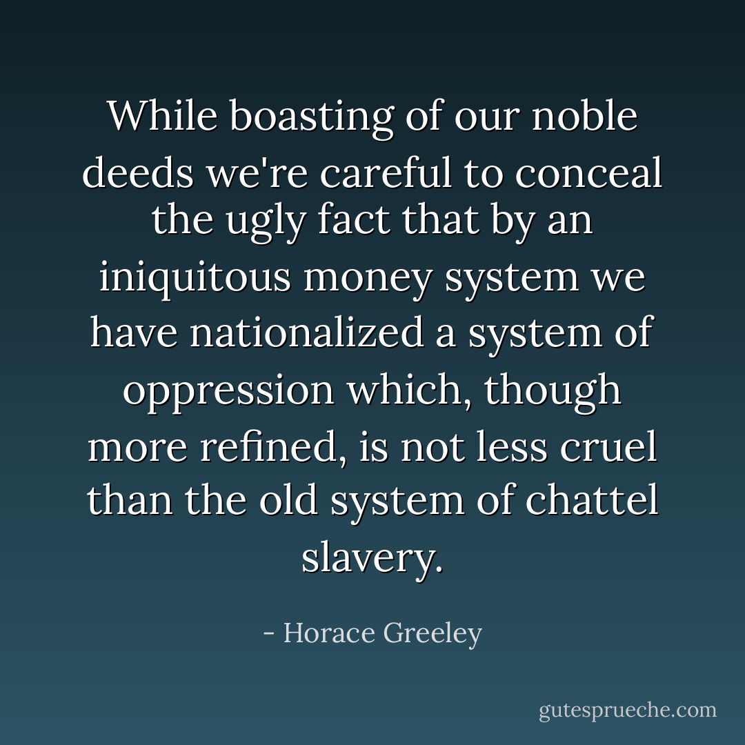 While boasting of our noble deeds we're careful to conceal<br />the ugly fact that by an iniquitous money system we have<br />nationalized a system of oppression which, though more refined,<br />is not less cruel than the old system of chattel slavery. - Horace Greeley
