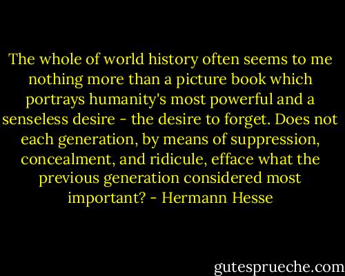 The whole of world history often seems to me nothing more than a picture book which portrays humanity's most powerful and a senseless desire - the desire to forget. Does not each generation, by means of suppression, concealment, and ridicule, efface what the previous generation considered most important? - Hermann Hesse