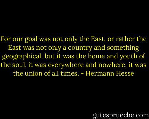 For our goal was not only the East, or rather the East was not only a country and something geographical, but it was the home and youth of the soul, it was everywhere and nowhere, it was the union of all times. - Hermann Hesse