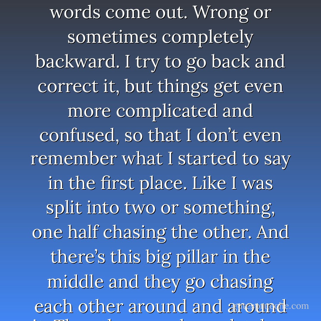 I’m not good at talking,” Naoko said. “Haven’t been for the longest while. I start to say something and the wrong words come out. Wrong or sometimes completely backward. I try to go back and correct it, but things get even more complicated and confused, so that I don’t even remember what I started to say in the first place. Like I was split into two or something, one half chasing the other. And there’s this big pillar in the middle and they go chasing each other around and around it. The other me always latches onto the right word and this me absolutely never catches up - Haruki Murakami