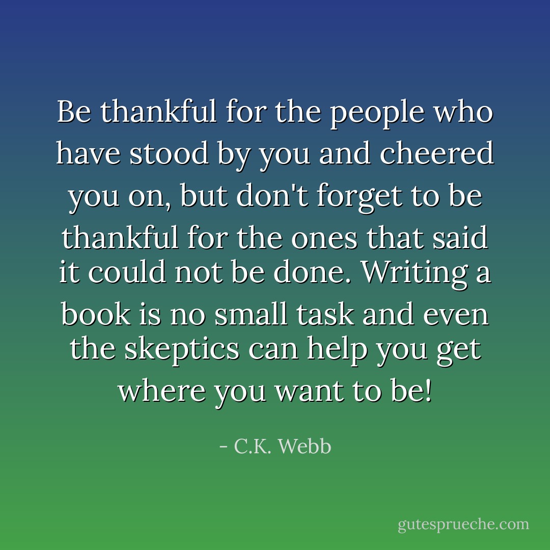 Be thankful for the people who have stood by you and cheered you on, but don't forget to be thankful for the ones that said it could not be done. Writing a book is no small task and even the skeptics can help you get where you want to be! - C.K. Webb