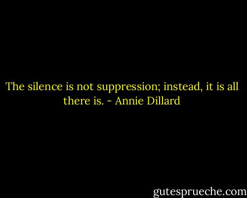 The silence is not suppression; instead, it is all there is. - Annie Dillard