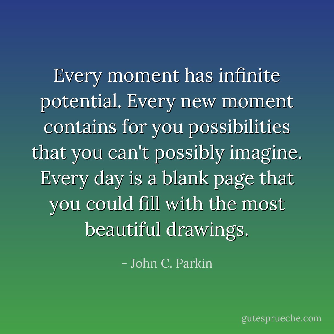 Every moment has infinite potential. Every new moment contains for you possibilities that you can't possibly imagine. Every day is a blank page that you could fill with the most beautiful drawings. - John C. Parkin