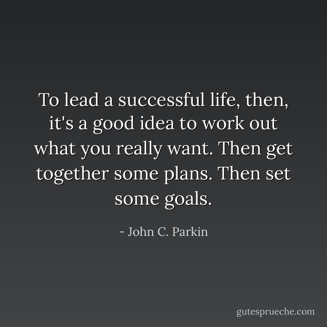 To lead a successful life, then, it's a good idea to work out what you really want. Then get together some plans. Then set some goals. - John C. Parkin