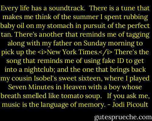 Every life has a soundtrack.<br /><br />There is a tune that makes me think of the summer I spent rubbing baby oil on my stomach in pursuit of the perfect tan. There's another that reminds me of tagging along with my father on Sunday morning to pick up the <i>New York Times.</i> There's the song that reminds me of using fake ID to get into a nightclub; and the one that brings back my cousin Isobel's sweet sixteen, where I played Seven Minutes in Heaven with a boy whose breath smelled like tomato soup. <br /><br />If you ask me, music is the language of memory. - Jodi Picoult