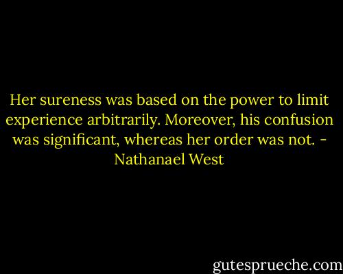 Her sureness was based on the power to limit experience arbitrarily. Moreover, his confusion was significant, whereas her order was not. - Nathanael West
