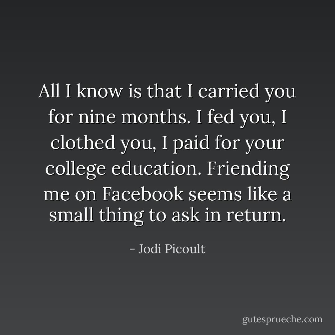 All I know is that I carried you for nine months. I fed you, I clothed you, I paid for your college education. Friending me on Facebook seems like a small thing to ask in return. - Jodi Picoult