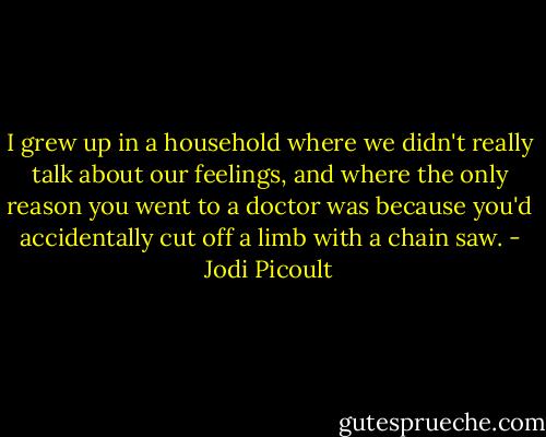 I grew up in a household where we didn't really talk about our feelings, and where the only reason you went to a doctor was because you'd accidentally cut off a limb with a chain saw. - Jodi Picoult