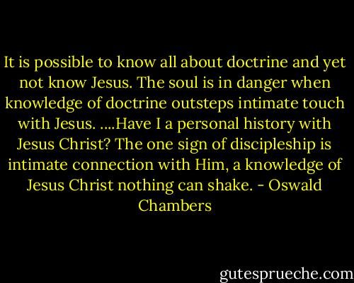 It is possible to know all about doctrine and yet not know Jesus. The soul is in danger when knowledge of doctrine outsteps intimate touch with Jesus. ....Have I a personal history with Jesus Christ? The one sign of discipleship is intimate connection with Him, a knowledge of Jesus Christ nothing can shake. - Oswald Chambers