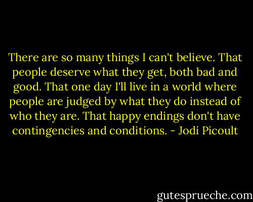 There are so many things I can't believe. That people deserve what they get, both bad and good. That one day I'll live in a world where people are judged by what they do instead of who they are. That happy endings don't have contingencies and conditions. - Jodi Picoult