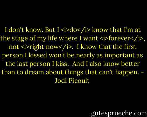 I don't know. But I <i>do</i> know that I'm at the stage of my life where I want <i>forever</i>, not <i>right now</i>.<br /><br />I know that the first person I kissed won't be nearly as important as the last person I kiss.<br /><br />And I also know better than to dream about things that can't happen. - Jodi Picoult
