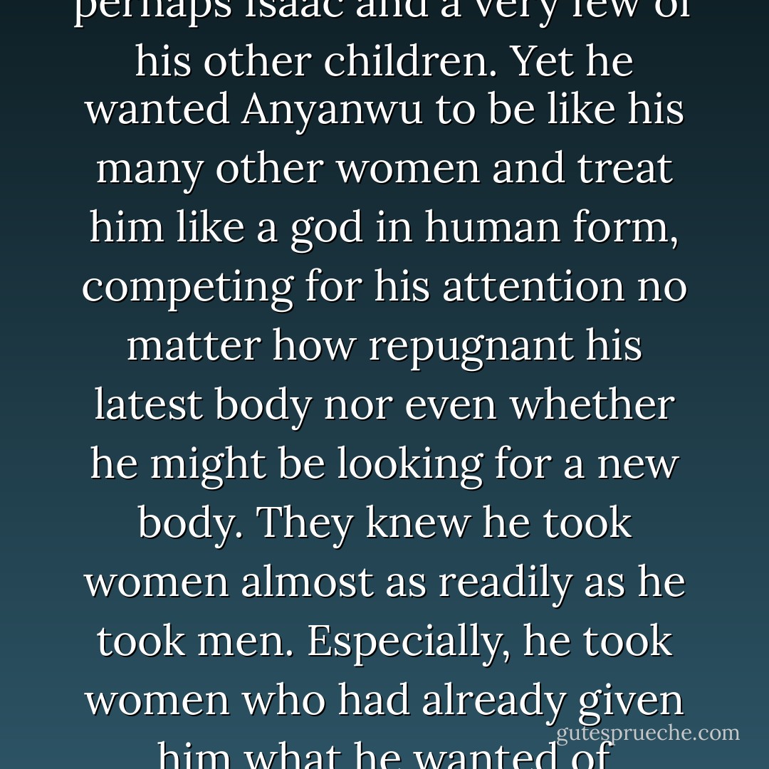 He could not tell her that he was angry because she did not love him. Even he could not utter such foolishness. Certainly, he did not love her. He did not love anyone except perhaps Isaac and a very few of his other children. Yet he wanted Anyanwu to be like his many other women and treat him like a god in human form, competing for his attention no matter how repugnant his latest body nor even whether he might be looking for a new body. They knew he took women almost as readily as he took men. Especially, he took women who had already given him what he wanted of them--usually several children. They served him and never thought they might be his next victims. Someone else. Not them. - Octavia E. Butler