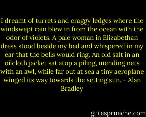 I dreamt of turrets and craggy ledges where the windswept rain blew in from the ocean with the odor of violets. A pale woman in Elizabethan dress stood beside my bed and whispered in my ear that the bells would ring. An old salt in an oilcloth jacket sat atop a piling, mending nets with an awl, while far out at sea a tiny aeroplane winged its way towards the setting sun. - Alan Bradley