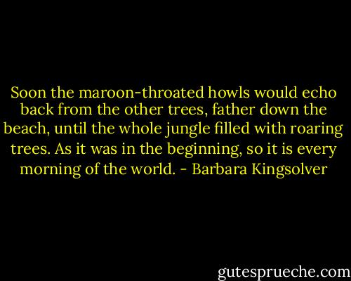 Soon the maroon-throated howls would echo back from the other trees, father down the beach, until the whole jungle filled with roaring trees. As it was in the beginning, so it is every morning of the world. - Barbara Kingsolver