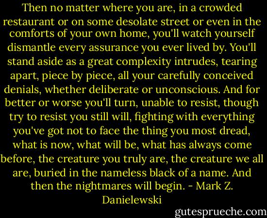 Then no matter where you are, in a crowded restaurant or on some desolate street or even in the comforts of your own home, you'll watch yourself dismantle every assurance you ever lived by. You'll stand aside as a great complexity intrudes, tearing apart, piece by piece, all your carefully conceived denials, whether deliberate or unconscious. And for better or worse you'll turn, unable to resist, though try to resist you still will, fighting with everything you've got not to face the thing you most dread, what is now, what will be, what has always come before, the creature you truly are, the creature we all are, buried in the nameless black of a name.<br />And then the nightmares will begin. - Mark Z. Danielewski