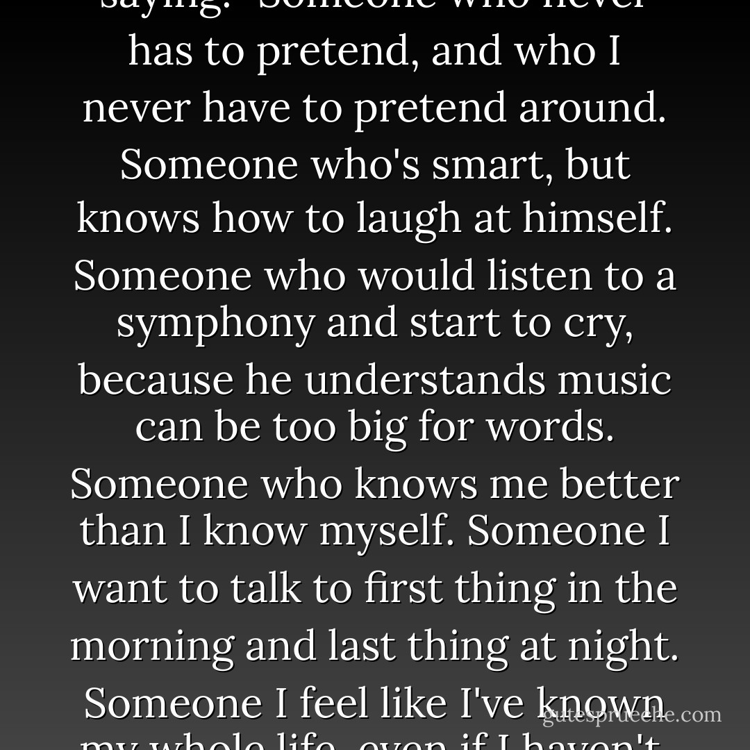 Someone real," I hear myself saying. "Someone who never has to pretend, and who I never have to pretend around. Someone who's smart, but knows how to laugh at himself. Someone who would listen to a symphony and start to cry, because he understands music can be too big for words. Someone who knows me better than I know myself. Someone I want to talk to first thing in the morning and last thing at night. Someone I feel like I've known my whole life, even if I haven't. - Jodi Picoult