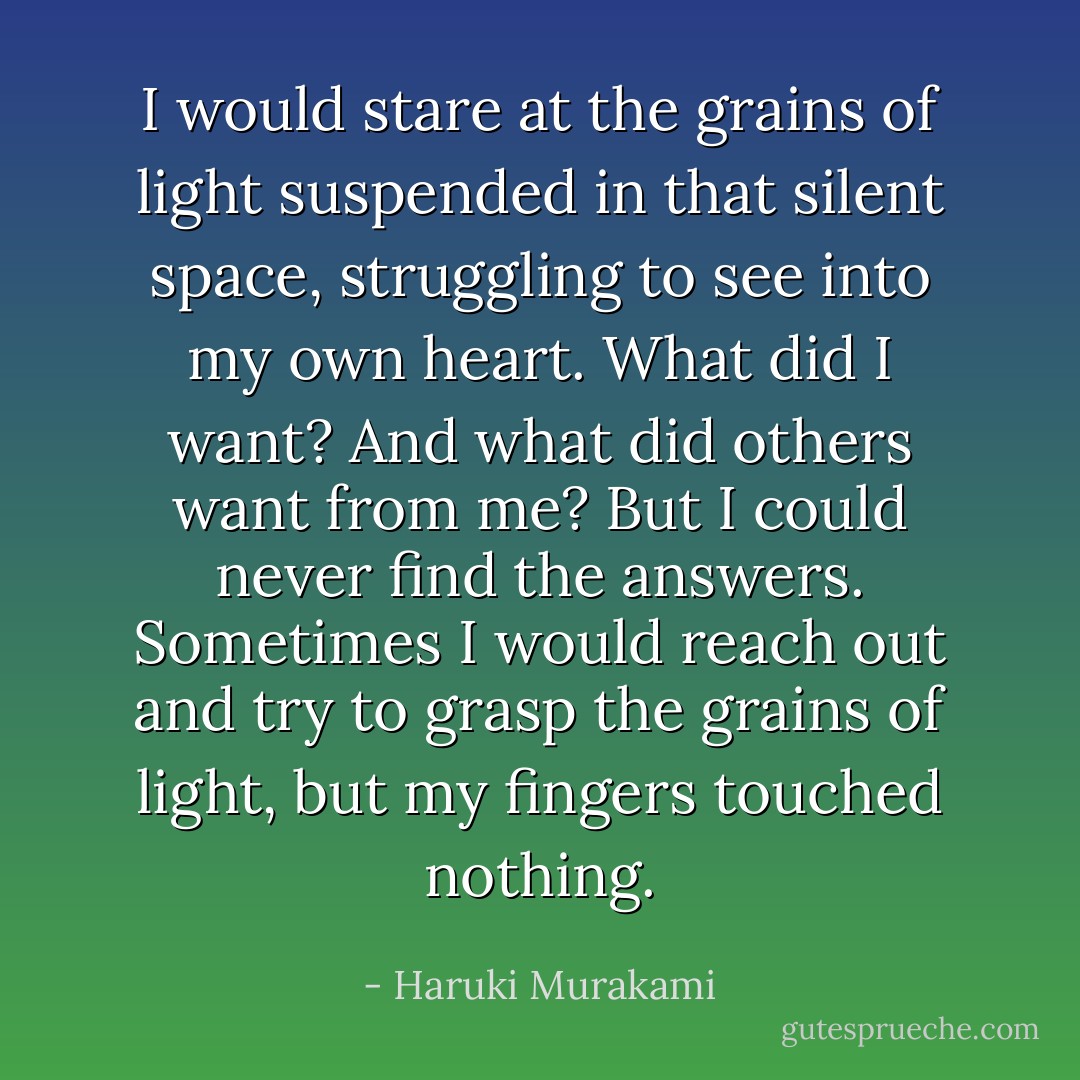 I would stare at the grains of light suspended in that silent space, struggling to see into my own heart. What did I want? And what did others want from me? But I could never find the answers. Sometimes I would reach out and try to grasp the grains of light, but my fingers touched nothing. - Haruki Murakami