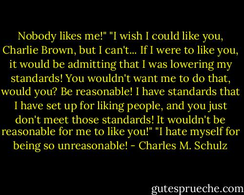 Nobody likes me!"<br />"I wish I could like you, Charlie Brown, but I can't... If I were to like you, it would be admitting that I was lowering my standards! You wouldn't want me to do that, would you? Be reasonable! I have standards that I have set up for liking people, and you just don't meet those standards! It wouldn't be reasonable for me to like you!"<br />"I hate myself for being so unreasonable! - Charles M. Schulz
