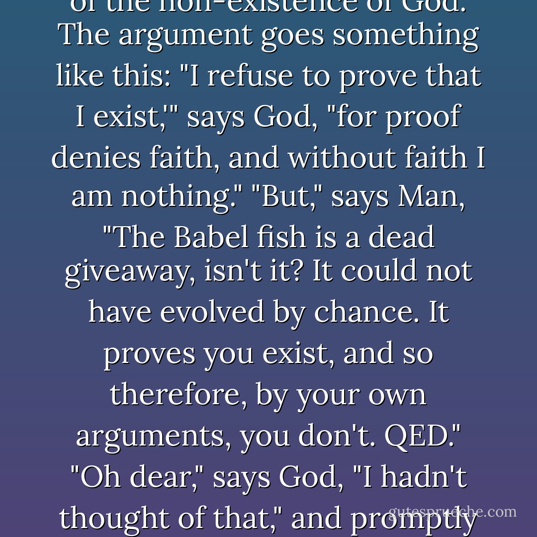 Now it is such a bizarrely improbable coincidence that anything so mind-bogglingly useful could have evolved purely by chance that some thinkers have chosen to see it as the final and clinching proof of the non-existence of God.<br />The argument goes something like this: "I refuse to prove that I exist,'" says God, "for proof denies faith, and without faith I am nothing."<br />"But," says Man, "The Babel fish is a dead giveaway, isn't it? It could not have evolved by chance. It proves you exist, and so therefore, by your own arguments, you don't. QED."<br />"Oh dear," says God, "I hadn't thought of that," and promptly vanishes in a puff of logic.<br />"Oh, that was easy," says Man, and for an encore goes on to prove that black is white and gets himself killed on the next zebra crossing. - Douglas Adams
