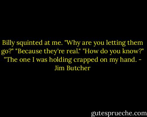 Billy squinted at me. "Why are you letting them go?"<br />"Because they're real."<br />"How do you know?"<br />"The one I was holding crapped on my hand. - Jim Butcher