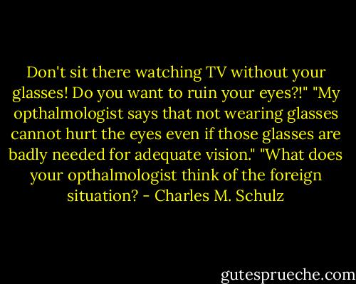 Don't sit there watching TV without your glasses! Do you want to ruin your eyes?!"<br />"My opthalmologist says that not wearing glasses cannot hurt the eyes even if those glasses are badly needed for adequate vision."<br />"What does your opthalmologist think of the foreign situation? - Charles M. Schulz