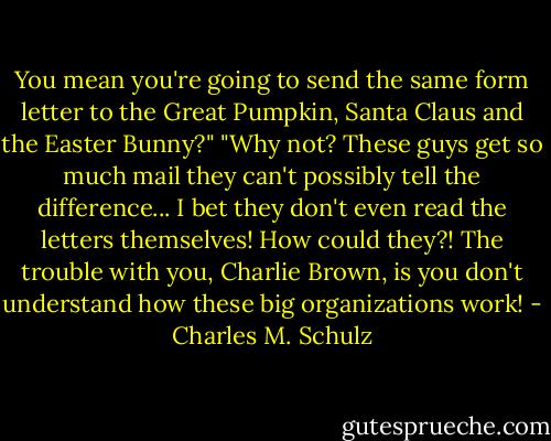 You mean you're going to send the same form letter to the Great Pumpkin, Santa Claus and the Easter Bunny?"<br />"Why not? These guys get so much mail they can't possibly tell the difference... I bet they don't even read the letters themselves! How could they?! The trouble with you, Charlie Brown, is you don't understand how these big organizations work! - Charles M. Schulz